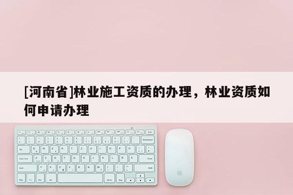 [河南省]林業施工資質的辦理，林業資質如何申請辦理