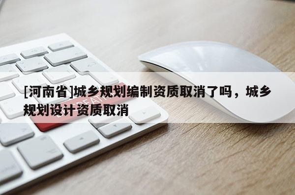 [河南省]城鄉(xiāng)規(guī)劃編制資質(zhì)取消了嗎，城鄉(xiāng)規(guī)劃設(shè)計(jì)資質(zhì)取消