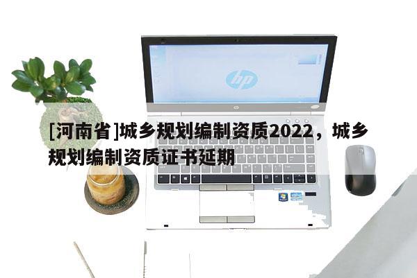 [河南省]城鄉(xiāng)規(guī)劃編制資質(zhì)2022，城鄉(xiāng)規(guī)劃編制資質(zhì)證書延期