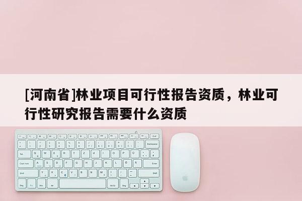 [河南省]林業項目可行性報告資質，林業可行性研究報告需要什么資質