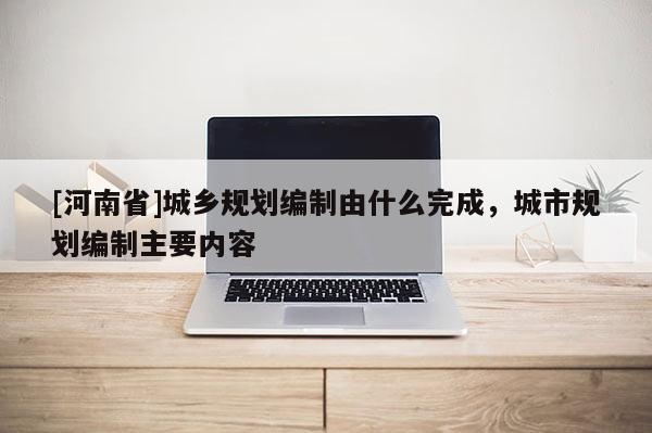 [河南省]城鄉規劃編制由什么完成，城市規劃編制主要內容