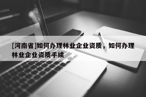 [河南省]如何辦理林業企業資質，如何辦理林業企業資質手續