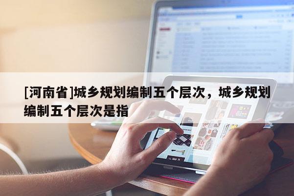 [河南省]城鄉規劃編制五個層次，城鄉規劃編制五個層次是指