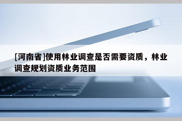 [河南省]使用林業(yè)調(diào)查是否需要資質(zhì)，林業(yè)調(diào)查規(guī)劃資質(zhì)業(yè)務(wù)范圍