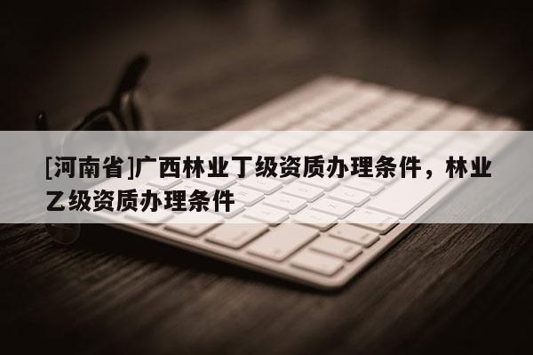 [河南省]廣西林業丁級資質辦理條件，林業乙級資質辦理條件