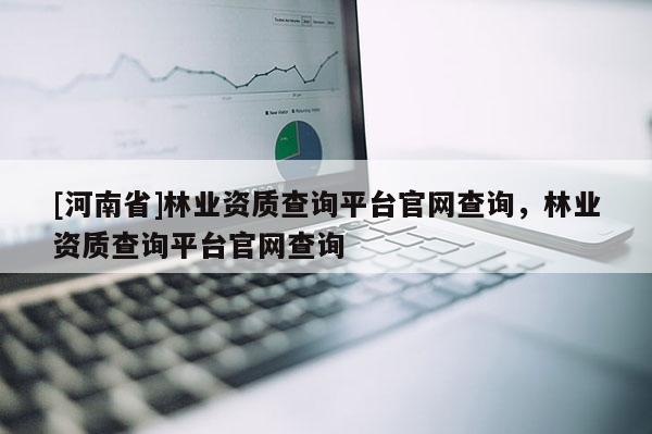 [河南省]林業資質查詢平臺官網查詢，林業資質查詢平臺官網查詢