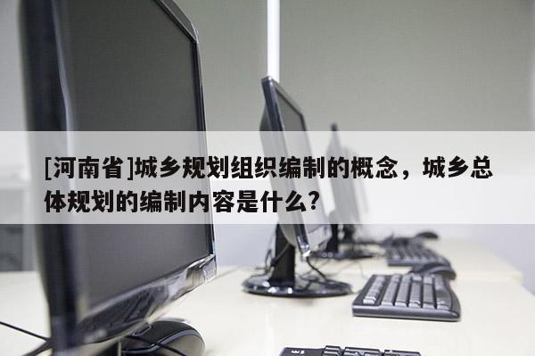 [河南省]城鄉規劃組織編制的概念，城鄉總體規劃的編制內容是什么?