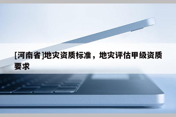[河南省]地災資質標準，地災評估甲級資質要求