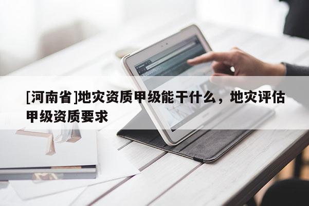 [河南省]地災資質甲級能干什么，地災評估甲級資質要求