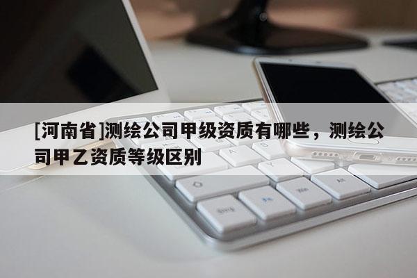 [河南省]測繪公司甲級資質有哪些，測繪公司甲乙資質等級區別