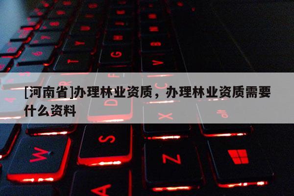 [河南省]辦理林業(yè)資質(zhì)，辦理林業(yè)資質(zhì)需要什么資料