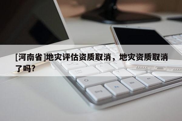 [河南省]地災評估資質取消，地災資質取消了嗎?