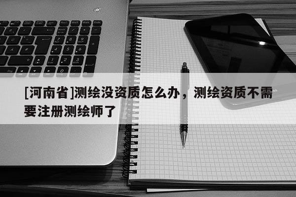 [河南省]測繪沒資質怎么辦，測繪資質不需要注冊測繪師了