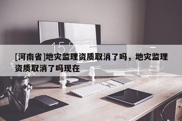 [河南省]地災監理資質取消了嗎，地災監理資質取消了嗎現在