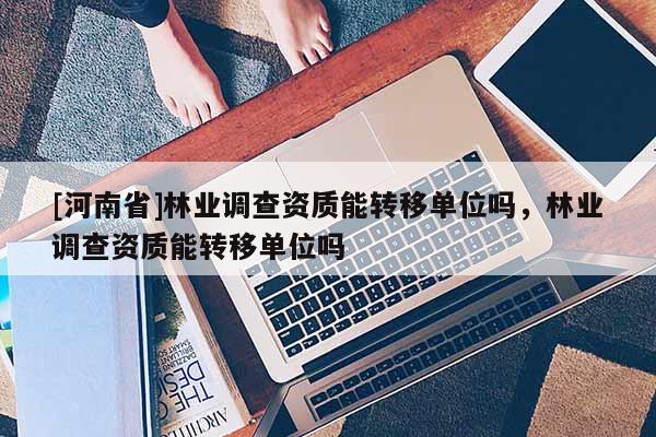 [河南省]林業調查資質能轉移單位嗎，林業調查資質能轉移單位嗎