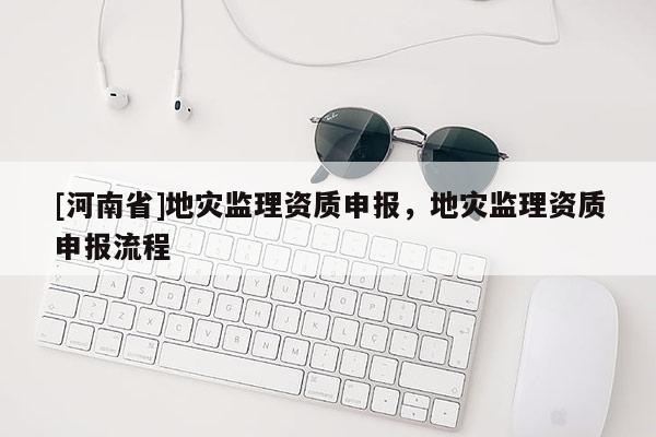 [河南省]地災(zāi)監(jiān)理資質(zhì)申報(bào)，地災(zāi)監(jiān)理資質(zhì)申報(bào)流程