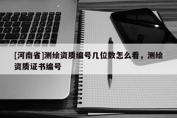 [河南省]測繪資質編號幾位數怎么看，測繪資質證書編號