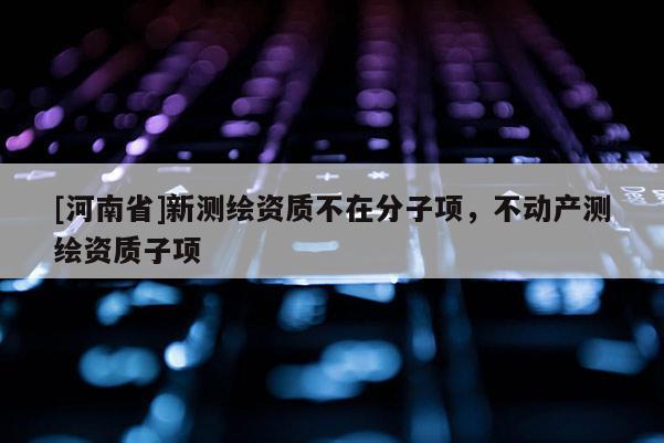 [河南省]新測(cè)繪資質(zhì)不在分子項(xiàng)，不動(dòng)產(chǎn)測(cè)繪資質(zhì)子項(xiàng)