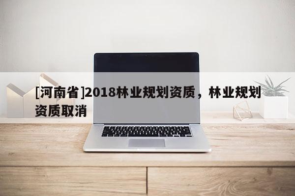 [河南省]2018林業(yè)規(guī)劃資質(zhì)，林業(yè)規(guī)劃資質(zhì)取消