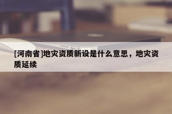 [河南省]地災資質新設是什么意思，地災資質延續