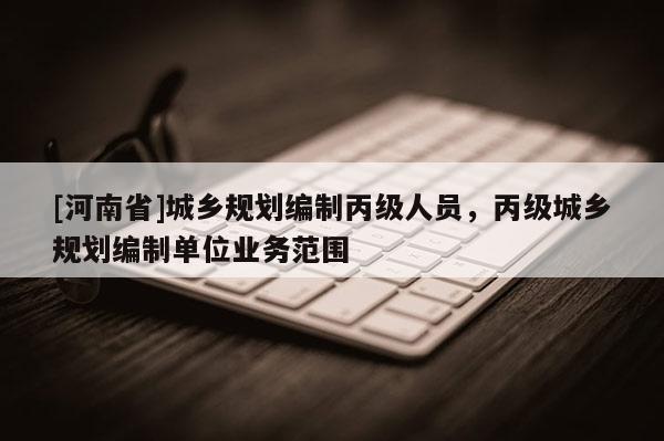 [河南省]城鄉(xiāng)規(guī)劃編制丙級人員，丙級城鄉(xiāng)規(guī)劃編制單位業(yè)務(wù)范圍