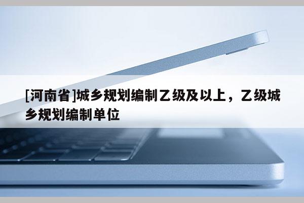 [河南省]城鄉(xiāng)規(guī)劃編制乙級及以上，乙級城鄉(xiāng)規(guī)劃編制單位