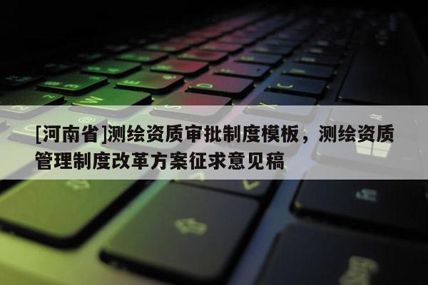 [河南省]測繪資質審批制度模板，測繪資質管理制度改革方案征求意見稿