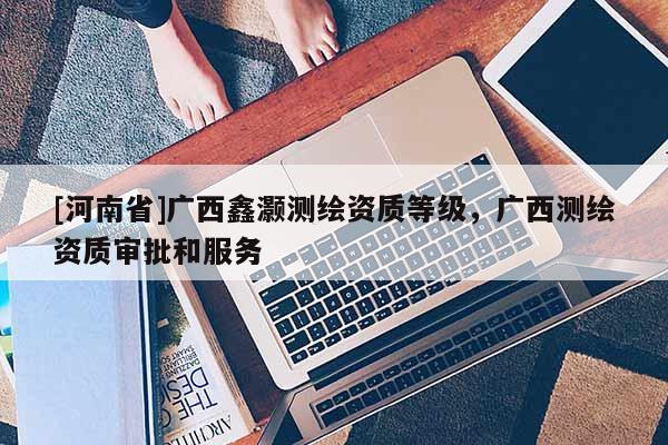 [河南省]廣西鑫灝測繪資質等級，廣西測繪資質審批和服務