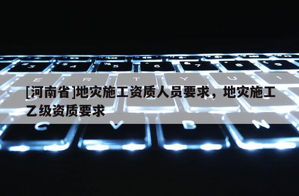 [河南省]地災施工資質人員要求，地災施工乙級資質要求