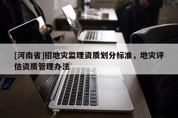 [河南省]招地災(zāi)監(jiān)理資質(zhì)劃分標(biāo)準(zhǔn)，地災(zāi)評(píng)估資質(zhì)管理辦法