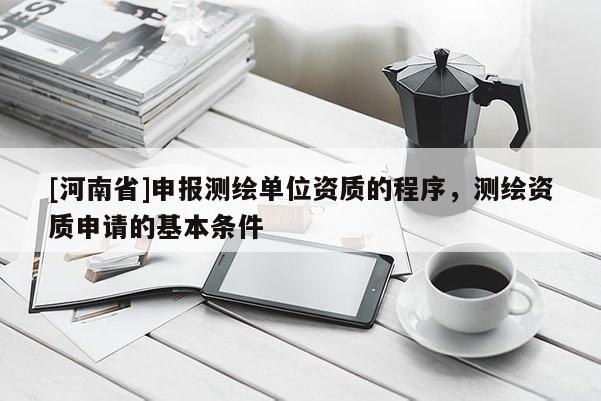 [河南省]申報測繪單位資質的程序，測繪資質申請的基本條件