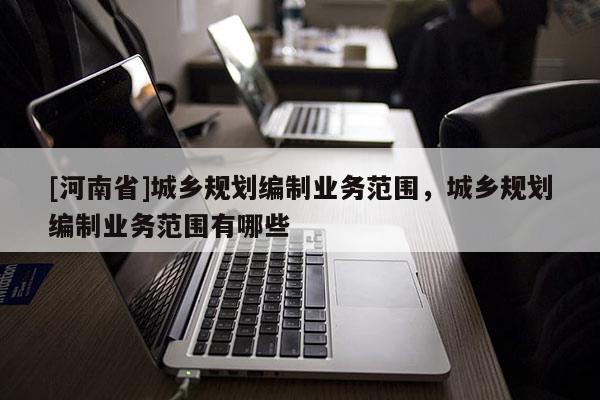 [河南省]城鄉(xiāng)規(guī)劃編制業(yè)務(wù)范圍，城鄉(xiāng)規(guī)劃編制業(yè)務(wù)范圍有哪些