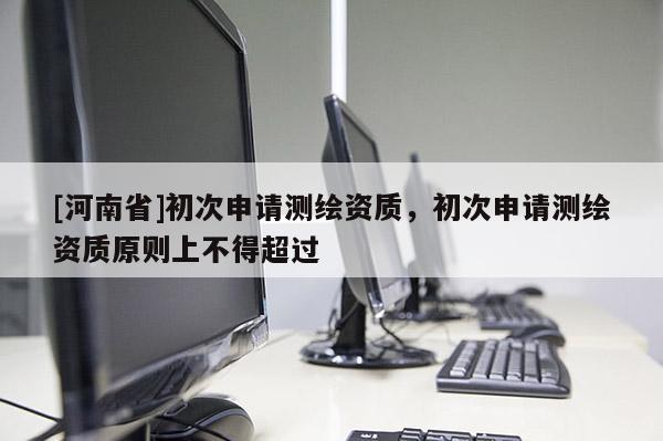 [河南省]初次申請測繪資質，初次申請測繪資質原則上不得超過