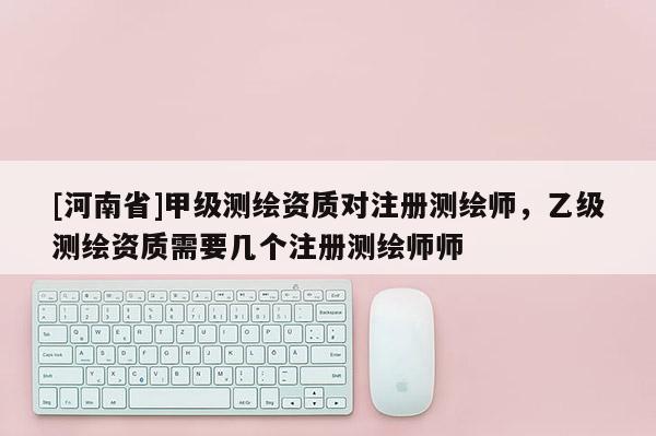 [河南省]甲級測繪資質對注冊測繪師，乙級測繪資質需要幾個注冊測繪師師