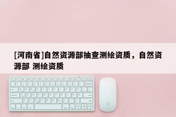 [河南省]自然資源部抽查測繪資質，自然資源部 測繪資質