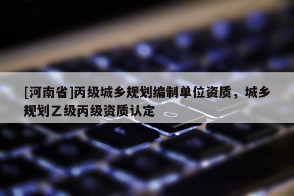 [河南省]丙級城鄉(xiāng)規(guī)劃編制單位資質(zhì)，城鄉(xiāng)規(guī)劃乙級丙級資質(zhì)認定