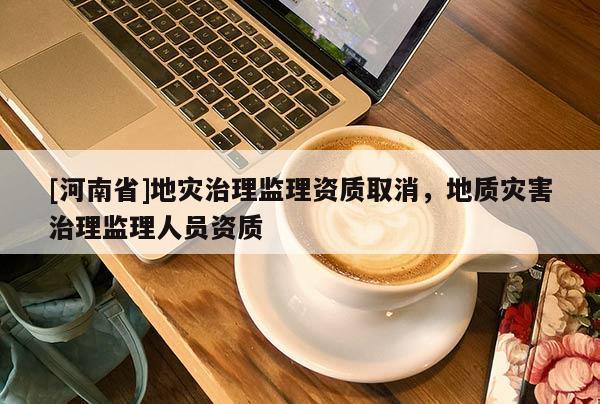 [河南省]地災治理監理資質取消，地質災害治理監理人員資質