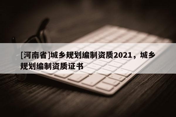 [河南省]城鄉(xiāng)規(guī)劃編制資質(zhì)2021，城鄉(xiāng)規(guī)劃編制資質(zhì)證書