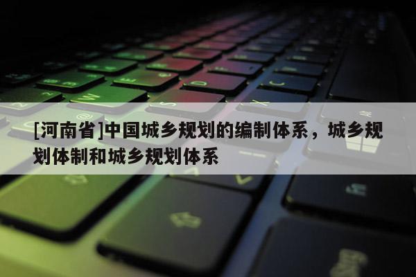 [河南省]中國城鄉(xiāng)規(guī)劃的編制體系，城鄉(xiāng)規(guī)劃體制和城鄉(xiāng)規(guī)劃體系