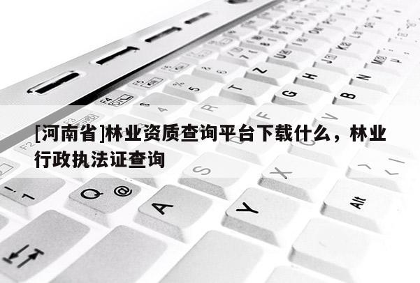 [河南省]林業資質查詢平臺下載什么，林業行政執法證查詢