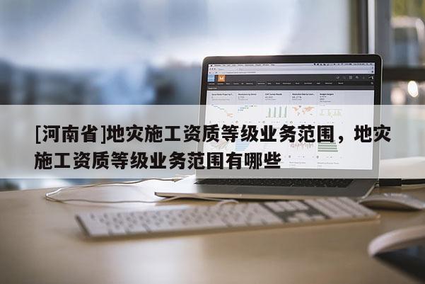 [河南省]地災施工資質等級業務范圍，地災施工資質等級業務范圍有哪些
