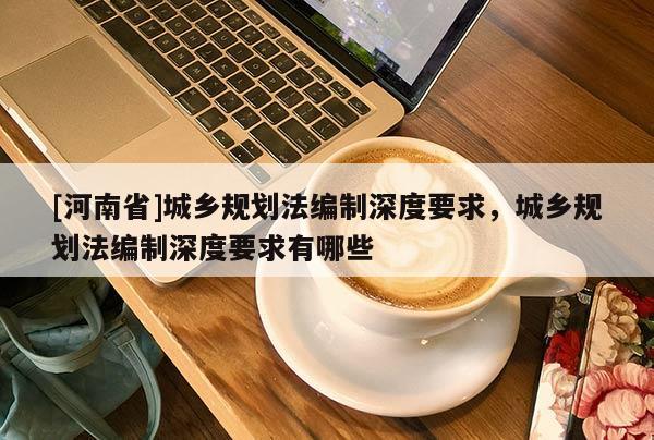 [河南省]城鄉(xiāng)規(guī)劃法編制深度要求，城鄉(xiāng)規(guī)劃法編制深度要求有哪些