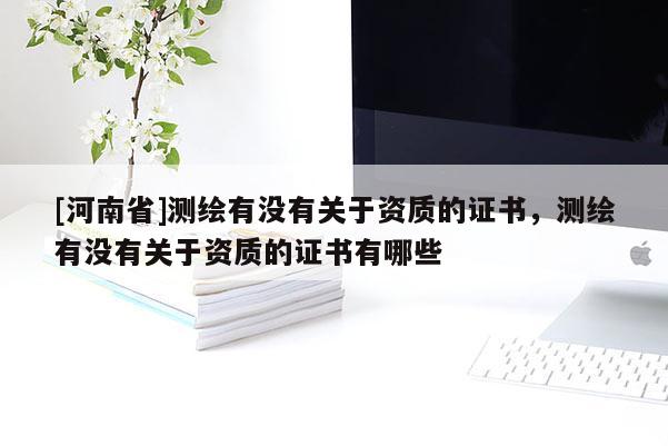 [河南省]測繪有沒有關于資質的證書，測繪有沒有關于資質的證書有哪些