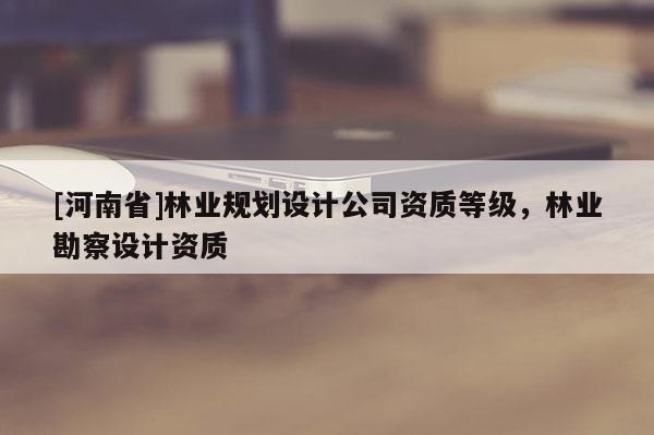 [河南省]林業(yè)規(guī)劃設計公司資質等級，林業(yè)勘察設計資質