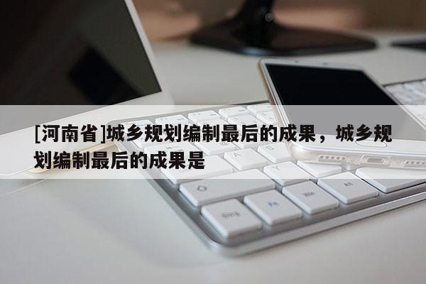 [河南省]城鄉規劃編制最后的成果，城鄉規劃編制最后的成果是