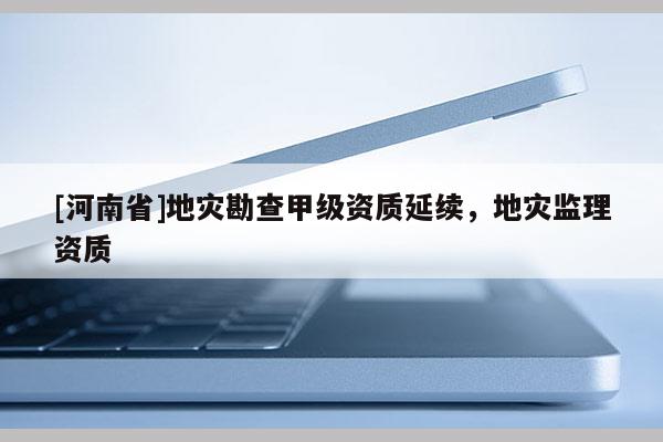 [河南省]地災(zāi)勘查甲級(jí)資質(zhì)延續(xù)，地災(zāi)監(jiān)理資質(zhì)