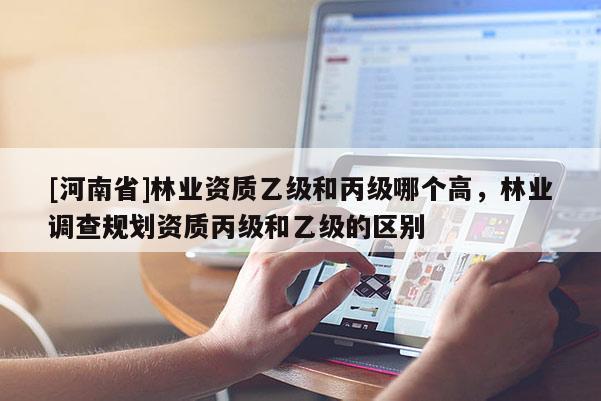 [河南省]林業(yè)資質(zhì)乙級和丙級哪個高，林業(yè)調(diào)查規(guī)劃資質(zhì)丙級和乙級的區(qū)別