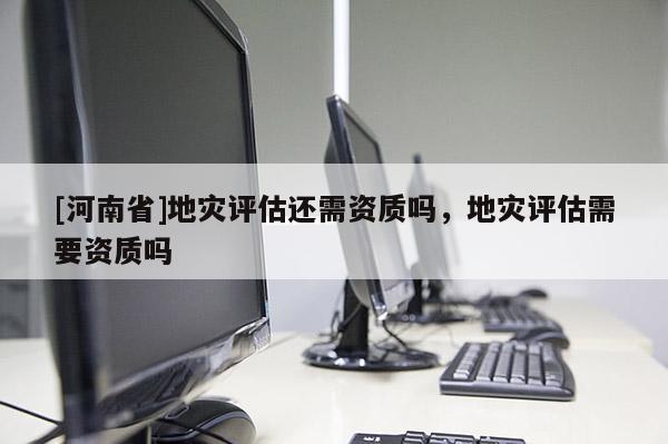[河南省]地災(zāi)評(píng)估還需資質(zhì)嗎，地災(zāi)評(píng)估需要資質(zhì)嗎