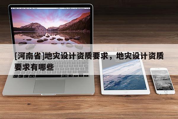[河南省]地災(zāi)設(shè)計(jì)資質(zhì)要求，地災(zāi)設(shè)計(jì)資質(zhì)要求有哪些