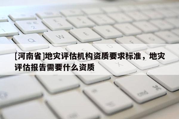 [河南省]地災評估機構資質要求標準，地災評估報告需要什么資質
